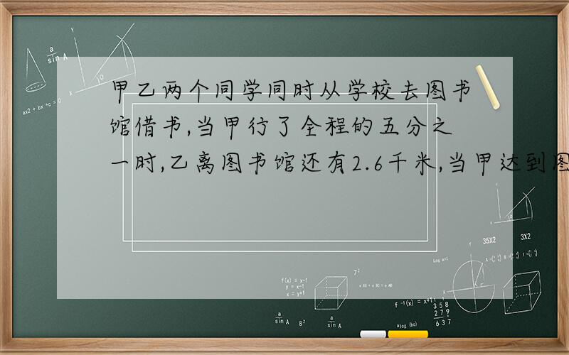 甲乙两个同学同时从学校去图书馆借书,当甲行了全程的五分之一时,乙离图书馆还有2.6千米,当甲达到图书馆时,乙走了全程的十