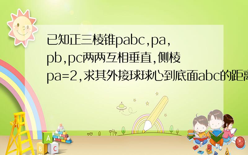 已知正三棱锥pabc,pa,pb,pc两两互相垂直,侧棱pa=2,求其外接球球心到底面abc的距离