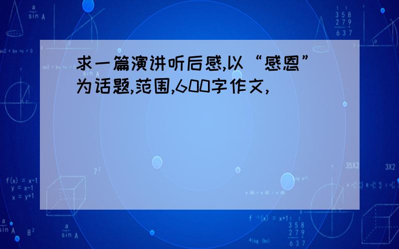 求一篇演讲听后感,以“感恩”为话题,范围,600字作文,