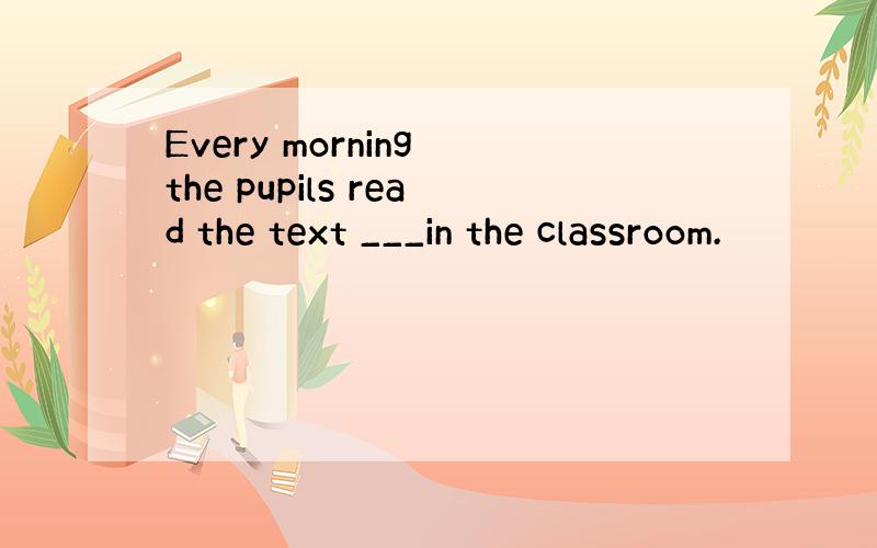 Every morning the pupils read the text ___in the classroom.