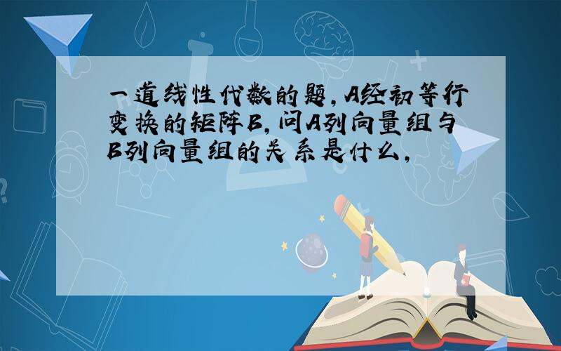 一道线性代数的题,A经初等行变换的矩阵B,问A列向量组与B列向量组的关系是什么,