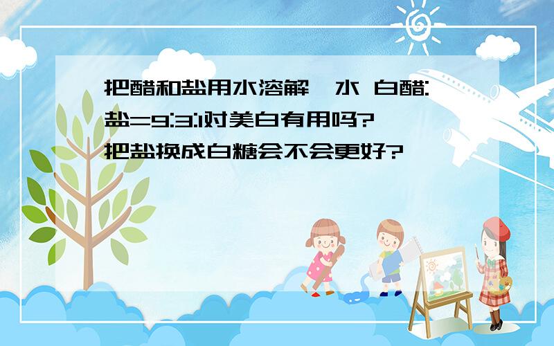 把醋和盐用水溶解,水 白醋:盐=9:3:1对美白有用吗?把盐换成白糖会不会更好?