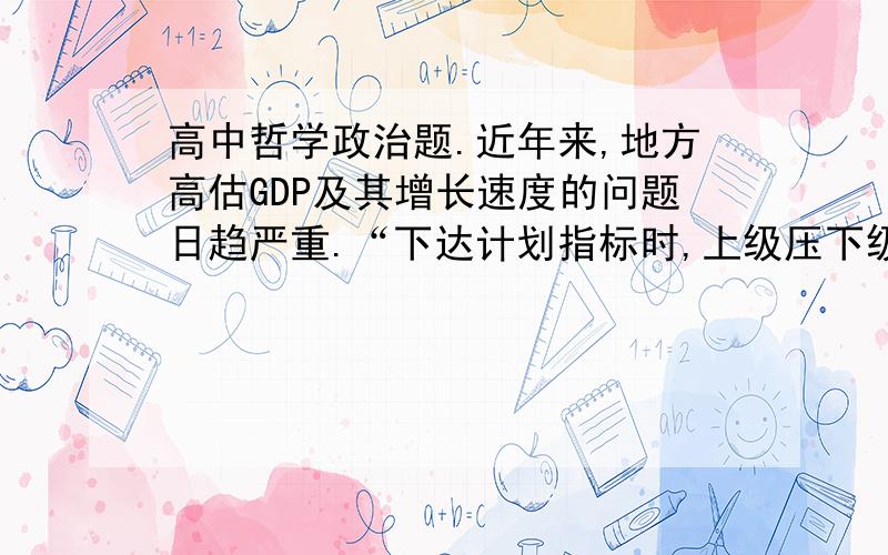 高中哲学政治题.近年来,地方高估GDP及其增长速度的问题日趋严重.“下达计划指标时,上级压下级,层层加码”；上报统计数字