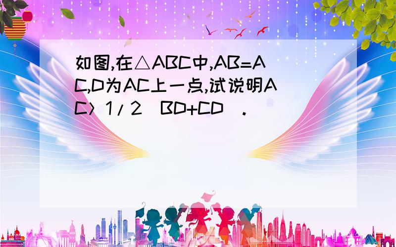 如图,在△ABC中,AB=AC,D为AC上一点,试说明AC＞1/2(BD+CD).