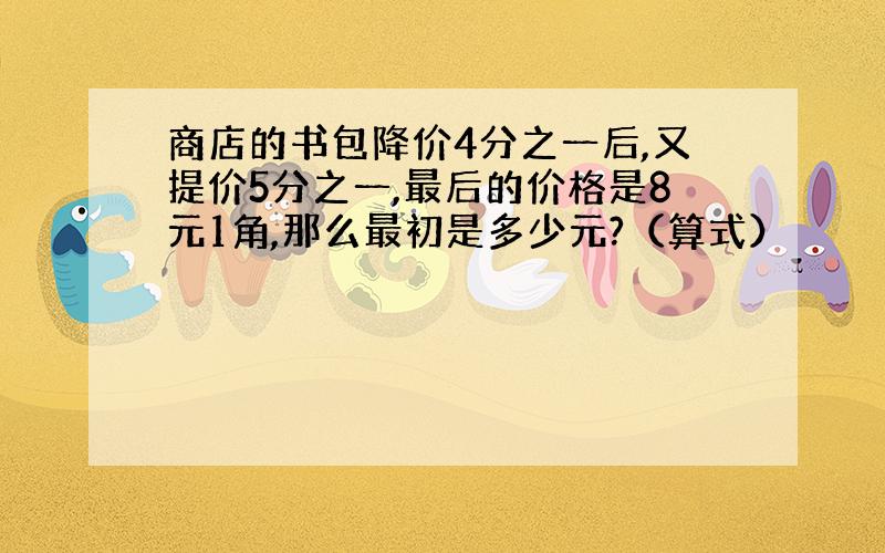 商店的书包降价4分之一后,又提价5分之一,最后的价格是8元1角,那么最初是多少元?（算式）