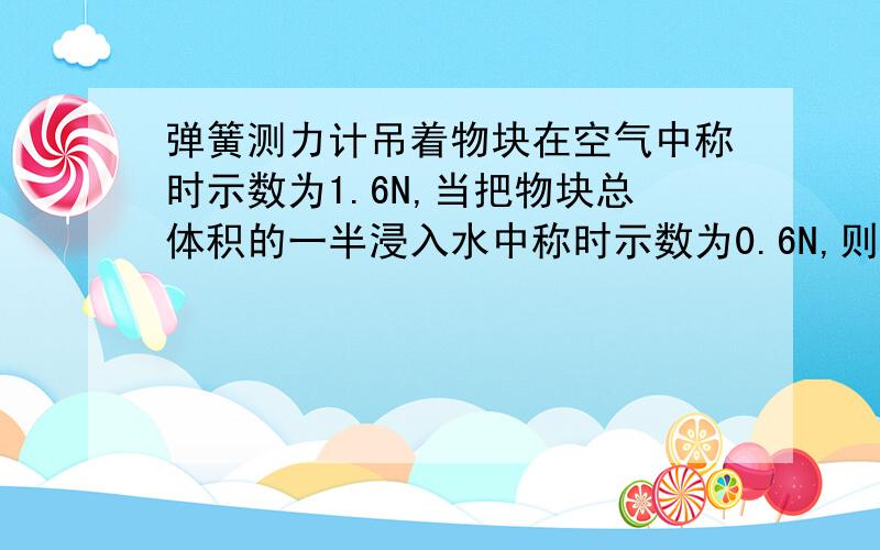 弹簧测力计吊着物块在空气中称时示数为1.6N,当把物块总体积的一半浸入水中称时示数为0.6N,则物体受到的