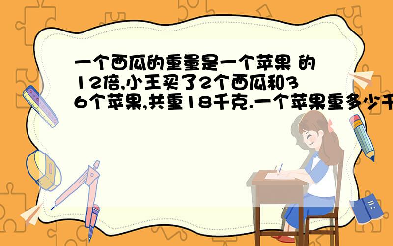 一个西瓜的重量是一个苹果 的12倍,小王买了2个西瓜和36个苹果,共重18千克.一个苹果重多少千克?西瓜呢