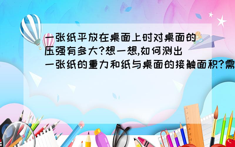 一张纸平放在桌面上时对桌面的压强有多大?想一想,如何测出一张纸的重力和纸与桌面的接触面积?需用哪些测量工具?请你实际测量