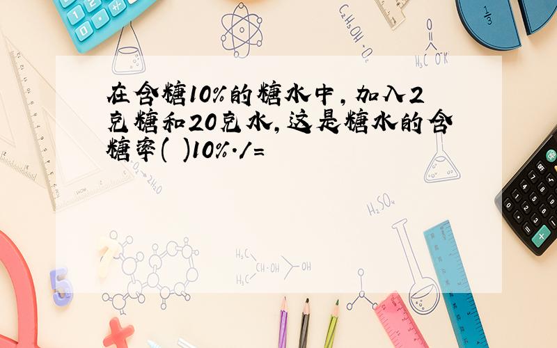 在含糖10%的糖水中,加入2克糖和20克水,这是糖水的含糖率( )10%./=