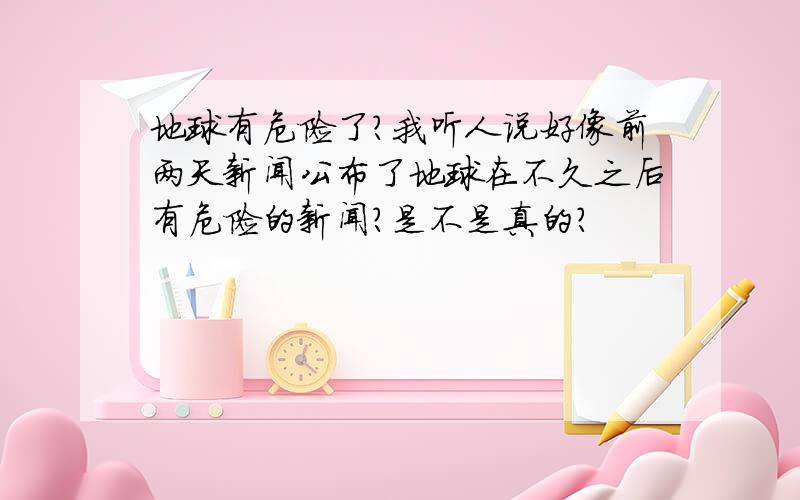 地球有危险了?我听人说好像前两天新闻公布了地球在不久之后有危险的新闻?是不是真的?