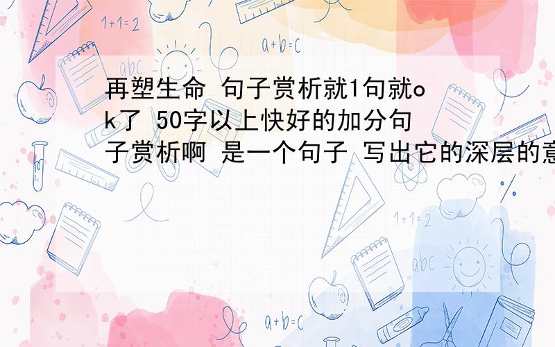 再塑生命 句子赏析就1句就ok了 50字以上快好的加分句子赏析啊 是一个句子 写出它的深层的意思 不是读后感 （谢~）