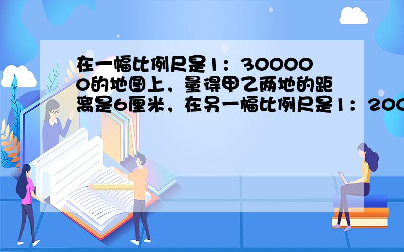 在一幅比例尺是1：300000的地图上，量得甲乙两地的距离是6厘米，在另一幅比例尺是1：200000的地图上，两地之间的