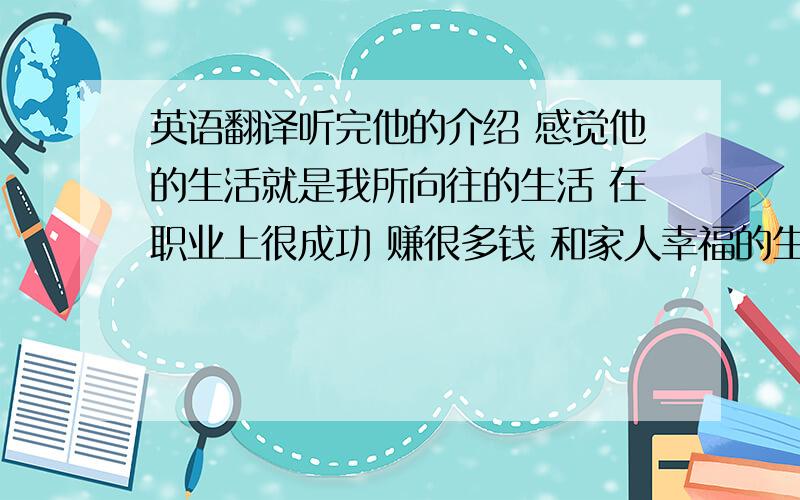 英语翻译听完他的介绍 感觉他的生活就是我所向往的生活 在职业上很成功 赚很多钱 和家人幸福的生活在一起 不管到哪都要一起