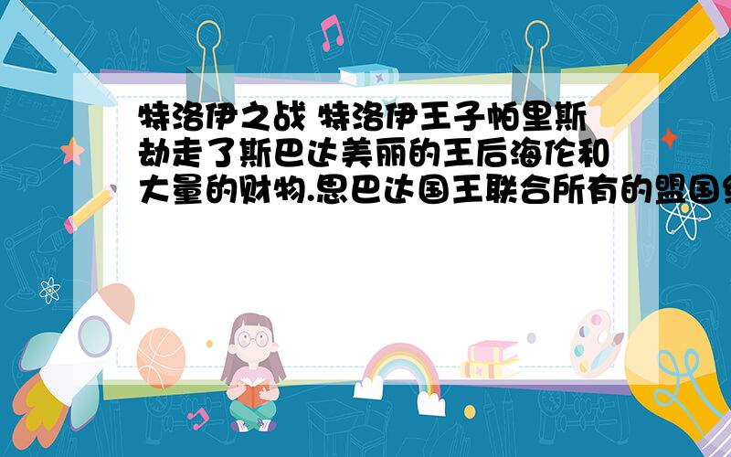 特洛伊之战 特洛伊王子帕里斯劫走了斯巴达美丽的王后海伦和大量的财物.思巴达国王联合所有的盟国组成了强大的希腊联军远征特洛