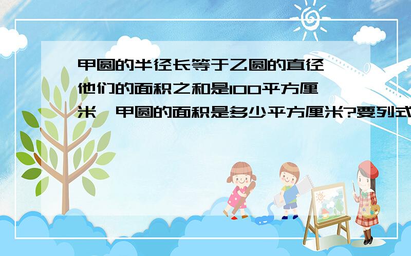 甲圆的半径长等于乙圆的直径,他们的面积之和是100平方厘米,甲圆的面积是多少平方厘米?要列式