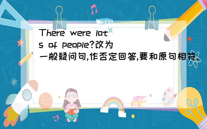 There were lots of people?改为一般疑问句,作否定回答,要和原句相符.