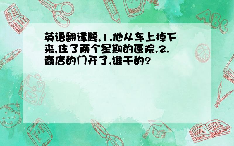 英语翻译题,1.他从车上掉下来,住了两个星期的医院.2.商店的门开了,谁干的?