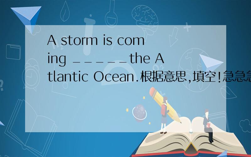 A storm is coming _____the Atlantic Ocean.根据意思,填空!急急急!