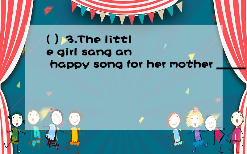 ( ）3.The little girl sang an happy song for her mother _____