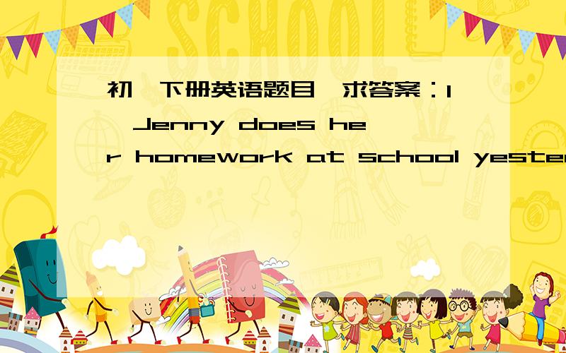 初一下册英语题目,求答案：1、Jenny does her homework at school yesterday.（