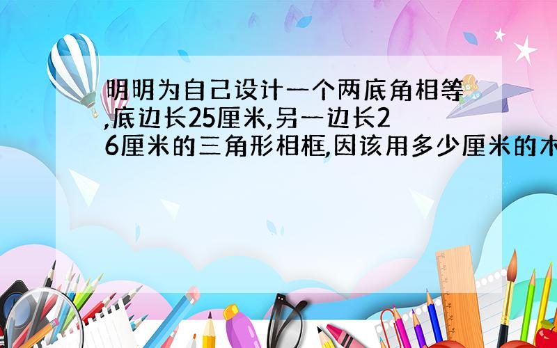 明明为自己设计一个两底角相等,底边长25厘米,另一边长26厘米的三角形相框,因该用多少厘米的木条?