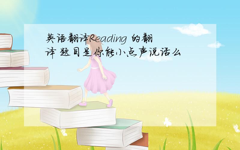 英语翻译Reading 的翻译 题目是你能小点声说话么