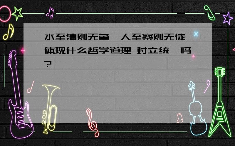 水至清则无鱼,人至察则无徒 体现什么哲学道理 对立统一吗?