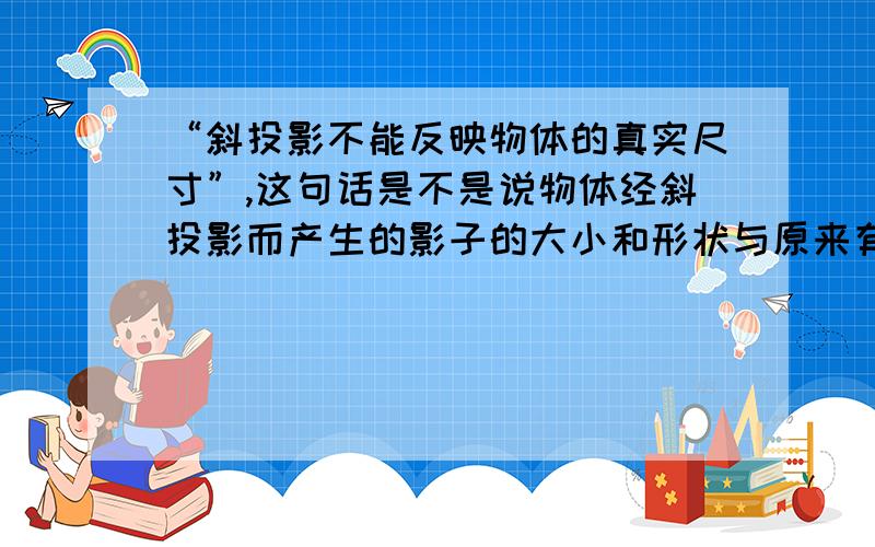 “斜投影不能反映物体的真实尺寸”,这句话是不是说物体经斜投影而产生的影子的大小和形状与原来有区别?