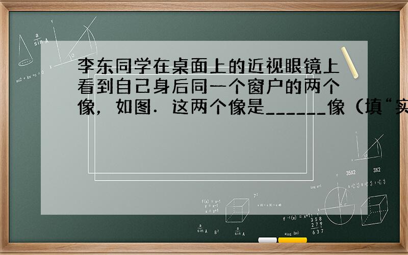 李东同学在桌面上的近视眼镜上看到自己身后同一个窗户的两个像，如图．这两个像是______像（填“实”、“虚”），是___