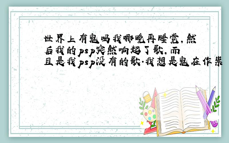 世界上有鬼吗我哪晚再睡觉,然后我的psp突然响起了歌,而且是我psp没有的歌.我想是鬼在作祟