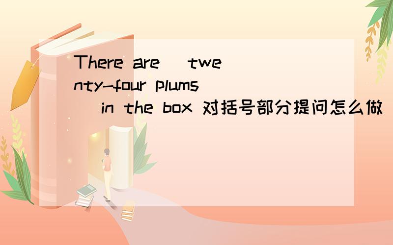 There are (twenty-four plums )in the box 对括号部分提问怎么做