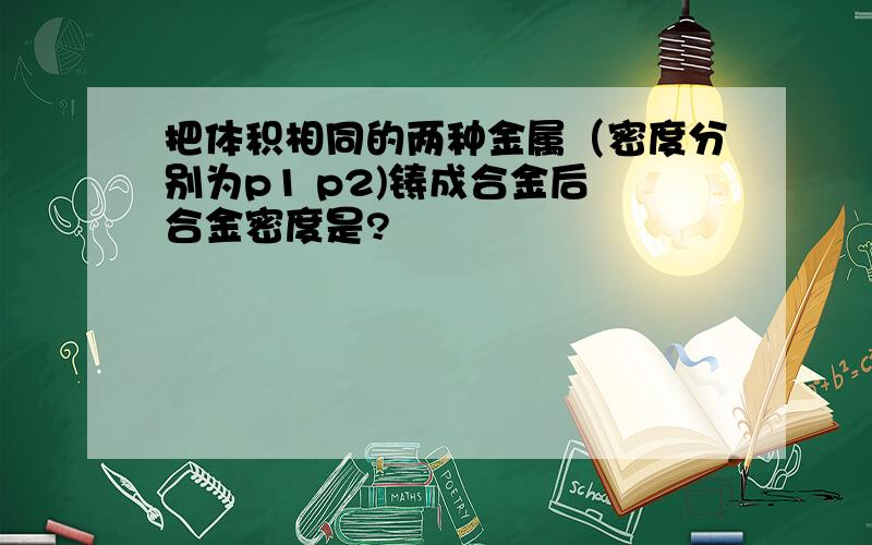 把体积相同的两种金属（密度分别为p1 p2)铸成合金后 合金密度是?