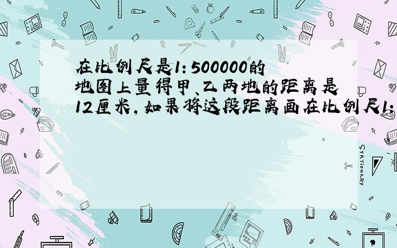 在比例尺是1：500000的地图上量得甲、乙两地的距离是12厘米，如果将这段距离画在比例尺1：2000000的地图上，应