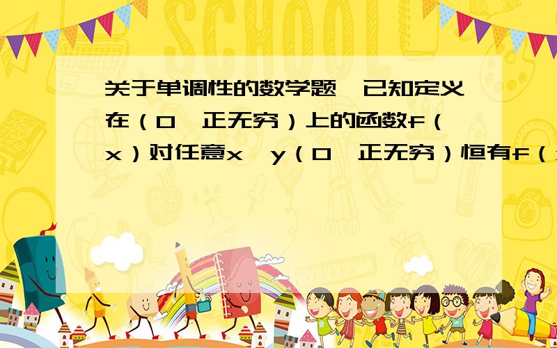 关于单调性的数学题,已知定义在（0,正无穷）上的函数f（x）对任意x,y（0,正无穷）恒有f（xy）=f（x）+f（y）