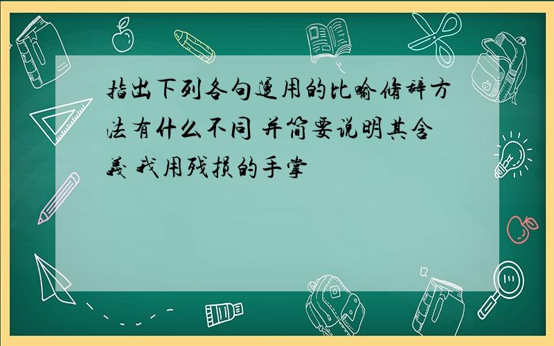 指出下列各句运用的比喻修辞方法有什么不同 并简要说明其含义 我用残损的手掌