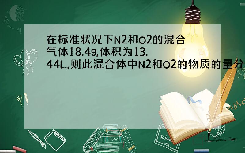 在标准状况下N2和O2的混合气体18.4g,体积为13.44L,则此混合体中N2和O2的物质的量分别是