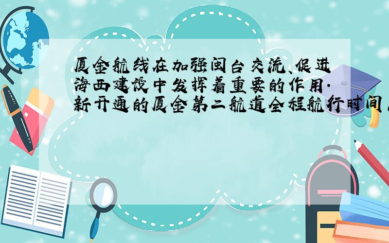 厦金航线在加强闽台交流、促进海西建设中发挥着重要的作用．新开通的厦金第二航道全程航行时间只需24min，航道长18km，