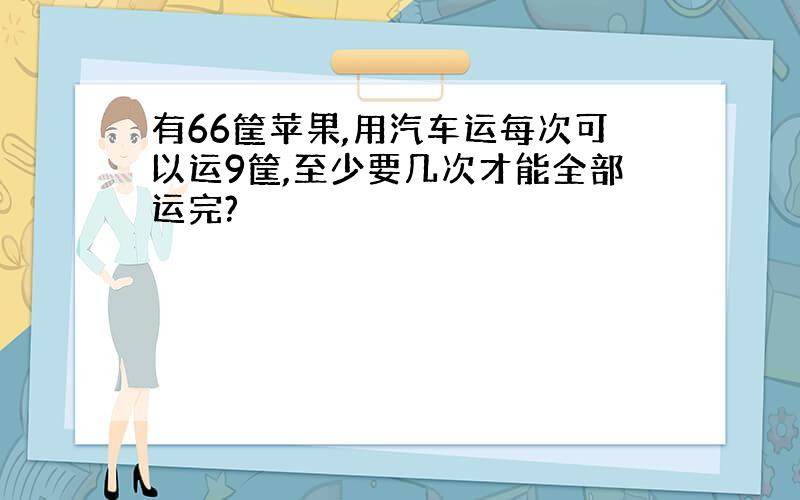 有66筐苹果,用汽车运每次可以运9筐,至少要几次才能全部运完?