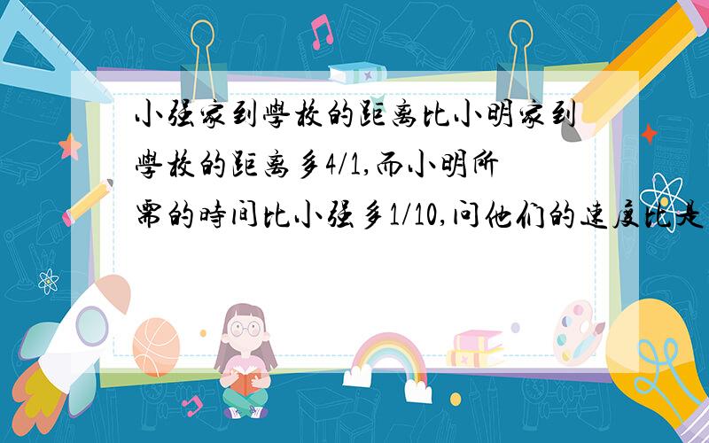 小强家到学校的距离比小明家到学校的距离多4/1,而小明所需的时间比小强多1/10,问他们的速度比是多少?