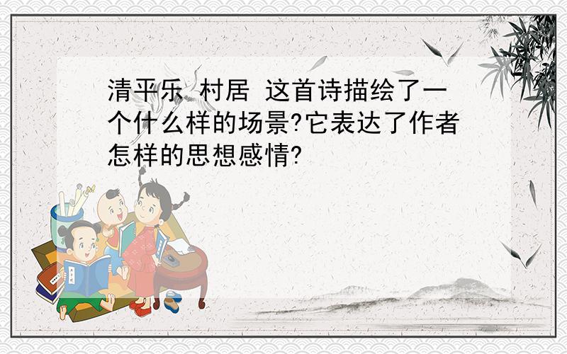 清平乐 村居 这首诗描绘了一个什么样的场景?它表达了作者怎样的思想感情?