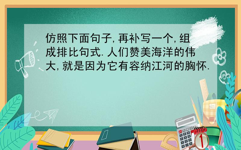 仿照下面句子,再补写一个,组成排比句式.人们赞美海洋的伟大,就是因为它有容纳江河的胸怀.