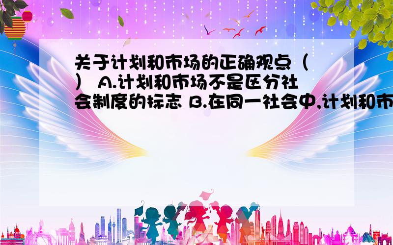 关于计划和市场的正确观点（ ） A.计划和市场不是区分社会制度的标志 B.在同一社会中,计划和市场是不能