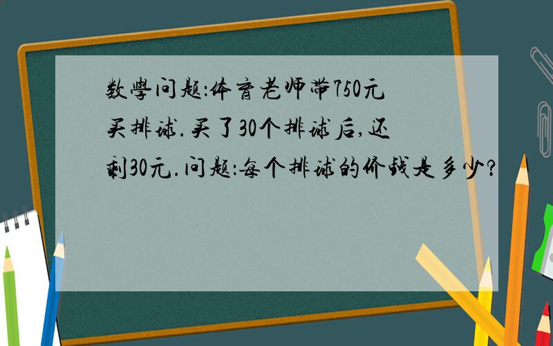 数学问题：体育老师带750元买排球.买了30个排球后,还剩30元.问题：每个排球的价钱是多少?