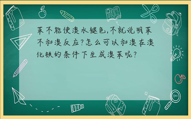 苯不能使溴水褪色,不就说明苯不和溴反应?怎么可以和溴在溴化铁的条件下生成溴苯呢?