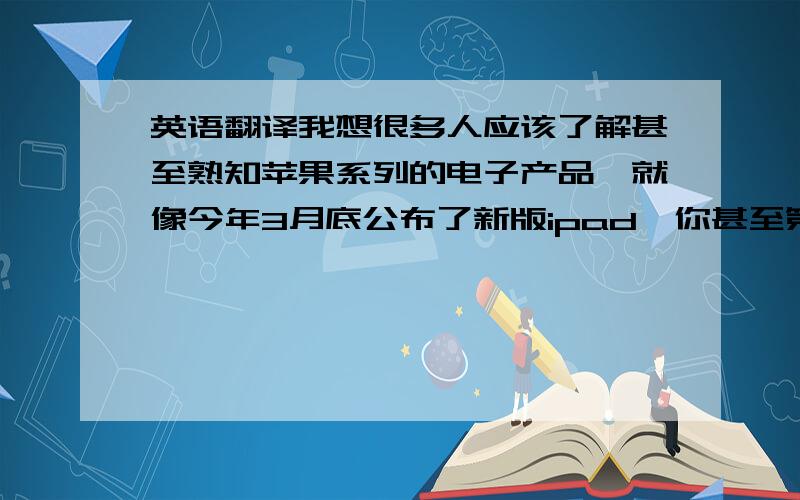 英语翻译我想很多人应该了解甚至熟知苹果系列的电子产品,就像今年3月底公布了新版ipad,你甚至第二天就可以感受到全球电子