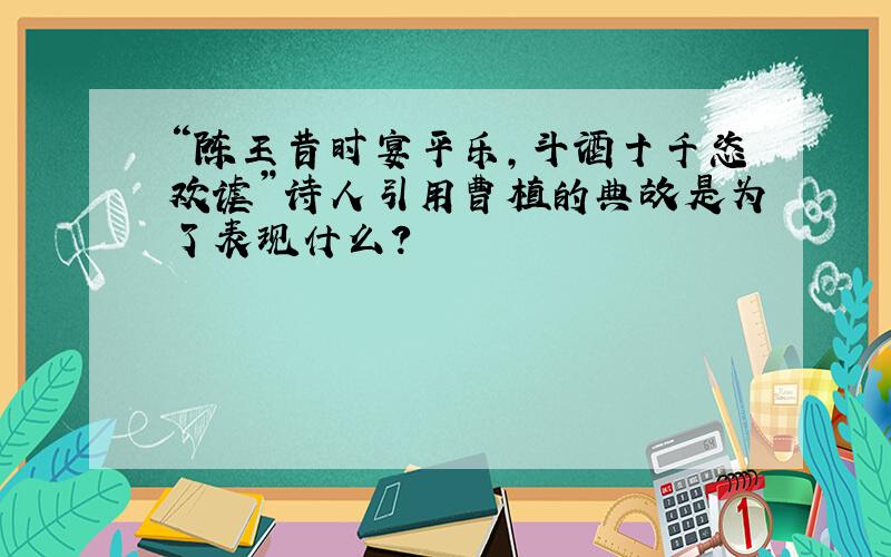 “陈王昔时宴平乐,斗酒十千恣欢谑”诗人引用曹植的典故是为了表现什么?