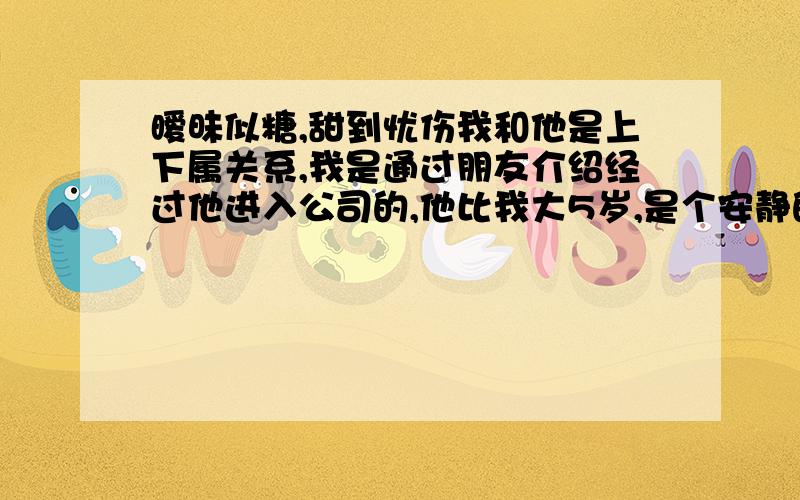 暧昧似糖,甜到忧伤我和他是上下属关系,我是通过朋友介绍经过他进入公司的,他比我大5岁,是个安静的人,自从我进公司以来,他