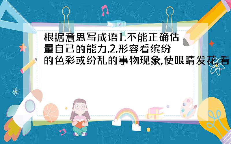 根据意思写成语1.不能正确估量自己的能力.2.形容看缤纷的色彩或纷乱的事物现象,使眼睛发花,看不清楚.也形容事物复杂,无