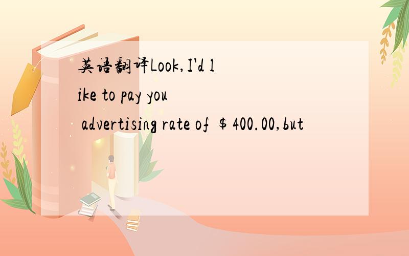 英语翻译Look,I'd like to pay you advertising rate of $400.00,but