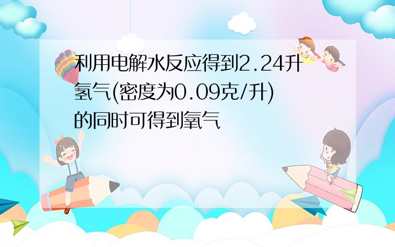 利用电解水反应得到2.24升氢气(密度为0.09克/升)的同时可得到氧气